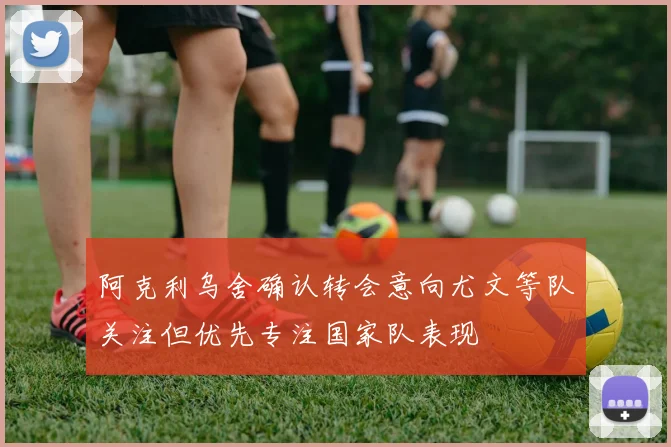 阿克利乌舍确认转会意向尤文等队关注但优先专注国家队表现