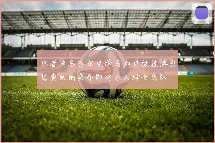 记者消息齐尔克泽乌加特被挂牌出售奥纳纳桑乔即将永久转会离队