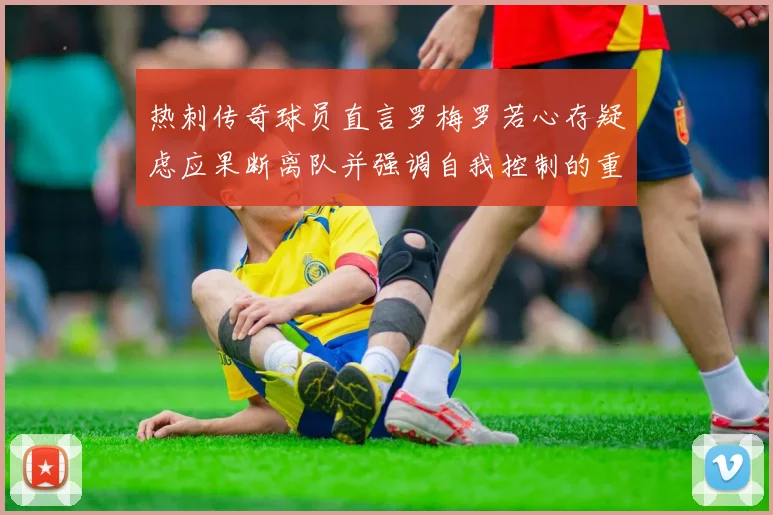 热刺传奇球员直言罗梅罗若心存疑虑应果断离队并强调自我控制的重要性