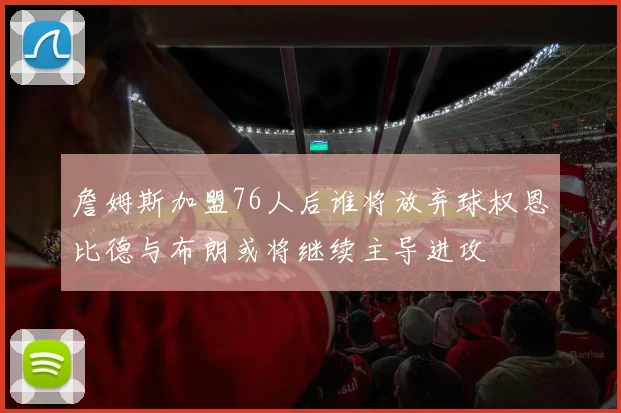 詹姆斯加盟76人后谁将放弃球权恩比德与布朗或将继续主导进攻
