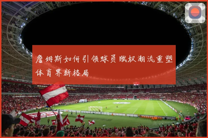 詹姆斯如何引领球员赋权潮流重塑体育界新格局