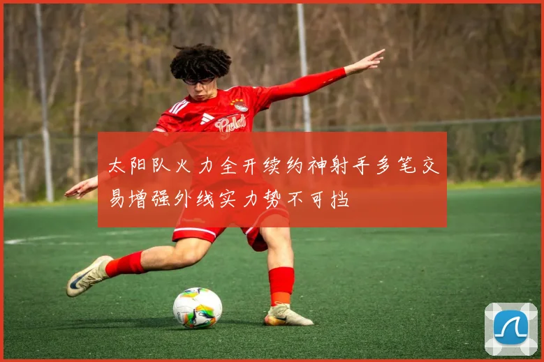 太阳队火力全开续约神射手多笔交易增强外线实力势不可挡