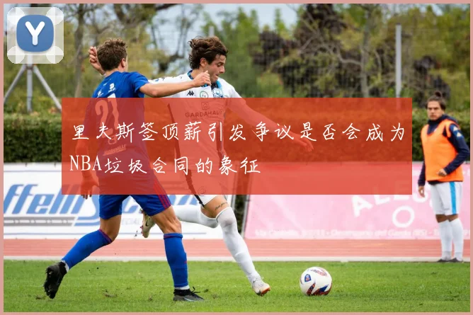 里夫斯签顶薪引发争议是否会成为NBA垃圾合同的象征
