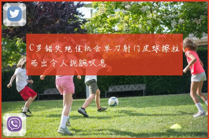 C罗错失绝佳机会单刀射门皮球擦柱而出令人扼腕叹息