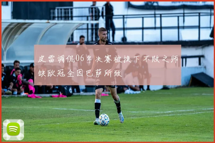 皮雷调侃06年决赛被换下不败之师缺欧冠全因巴萨所致