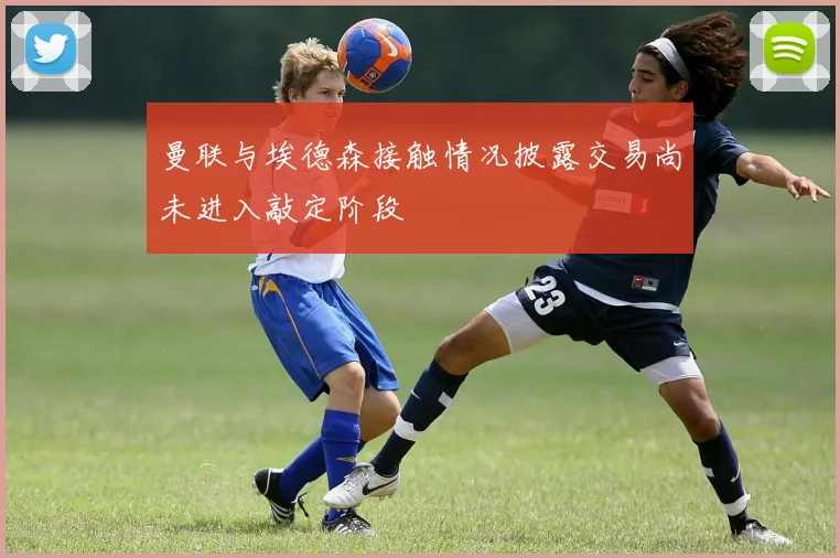 曼联与埃德森接触情况披露交易尚未进入敲定阶段
