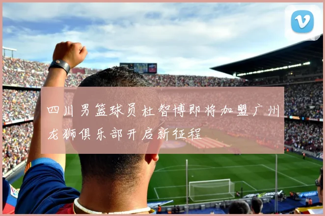 四川男篮球员杜智博即将加盟广州龙狮俱乐部开启新征程