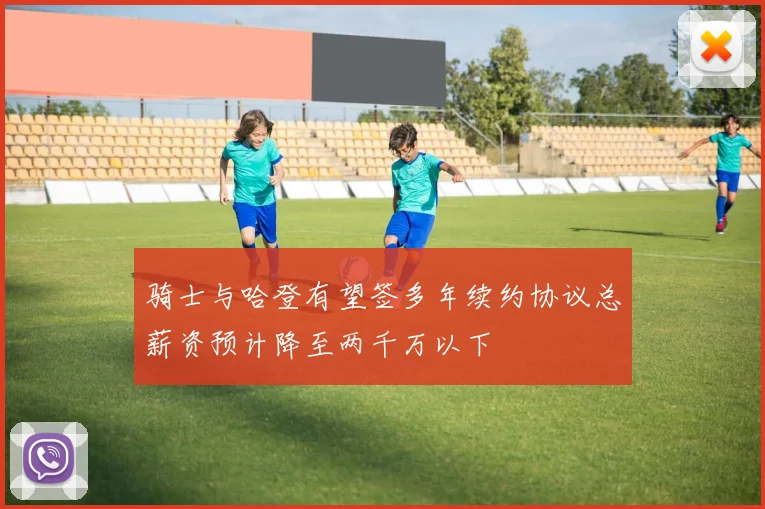 骑士与哈登有望签多年续约协议总薪资预计降至两千万以下