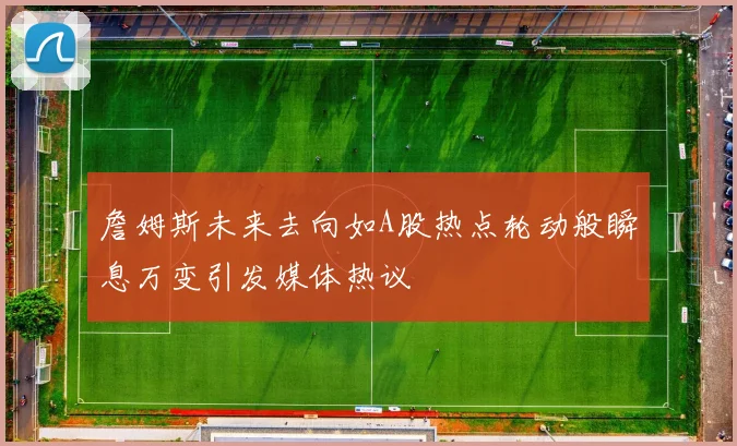 詹姆斯未来去向如A股热点轮动般瞬息万变引发媒体热议