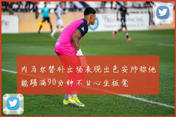 内马尔替补出场表现出色安帅称他能踢满90分钟不甘心坐板凳