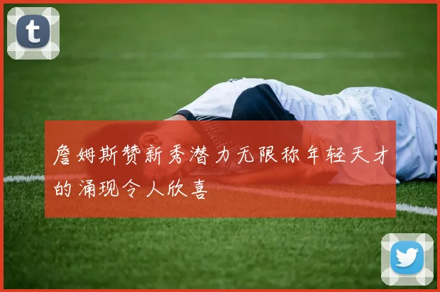 詹姆斯赞新秀潜力无限称年轻天才的涌现令人欣喜