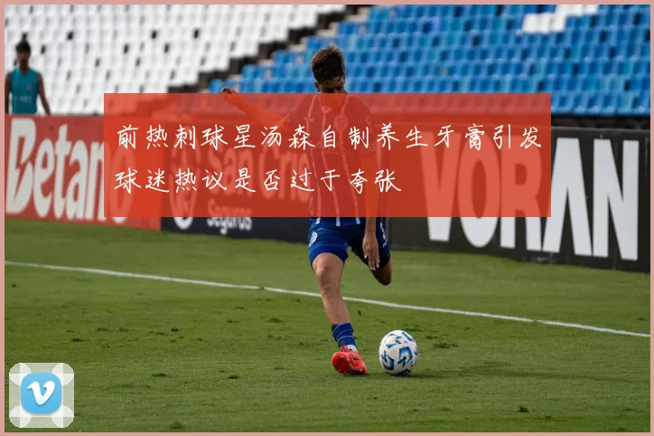 前热刺球星汤森自制养生牙膏引发球迷热议是否过于夸张