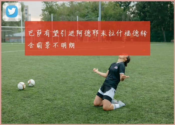 巴萨有望引进阿德耶米拉什福德转会前景不明朗