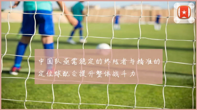 中国队亟需稳定的终结者与精准的定位球配合提升整体战斗力