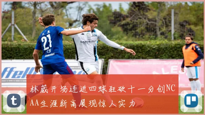 林葳开场连进四球狂砍十一分创NCAA生涯新高展现惊人实力