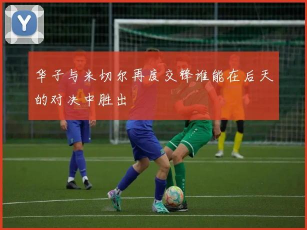 华子与米切尔再度交锋谁能在后天的对决中胜出