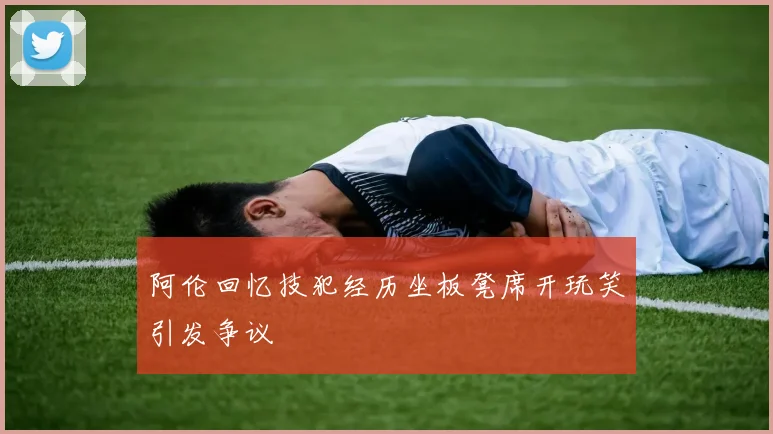 阿伦回忆技犯经历坐板凳席开玩笑引发争议