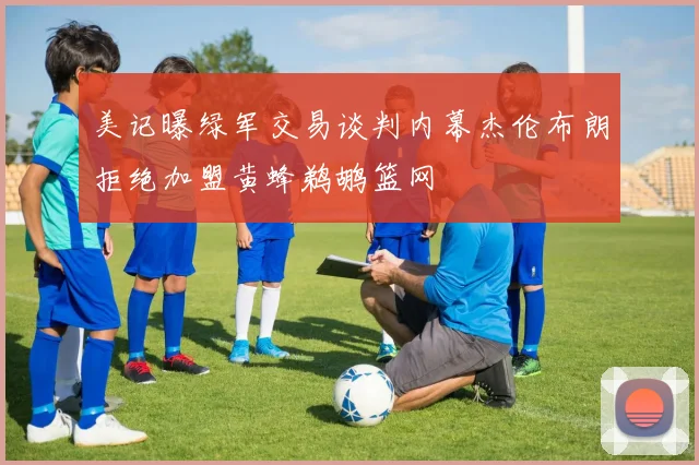 美记曝绿军交易谈判内幕杰伦布朗拒绝加盟黄蜂鹈鹕篮网