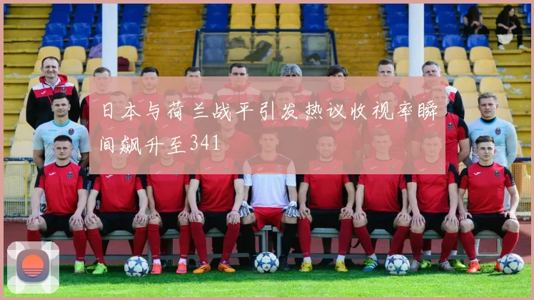 日本与荷兰战平引发热议收视率瞬间飙升至341