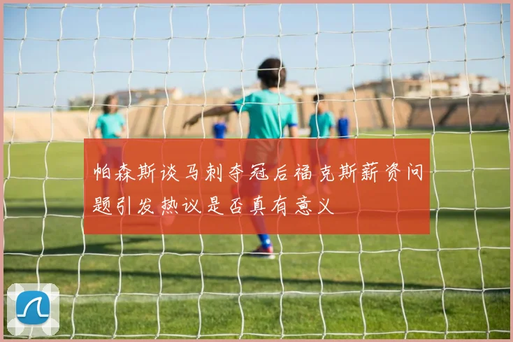 帕森斯谈马刺夺冠后福克斯薪资问题引发热议是否真有意义