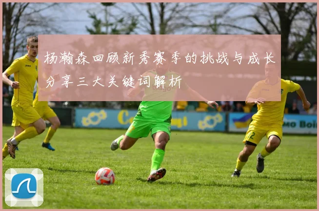 杨瀚森回顾新秀赛季的挑战与成长分享三大关键词解析