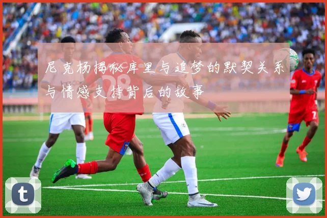 尼克杨揭秘库里与追梦的默契关系与情感支持背后的故事