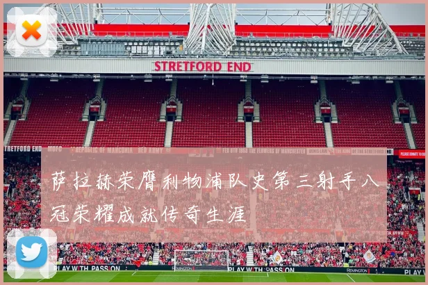 萨拉赫荣膺利物浦队史第三射手八冠荣耀成就传奇生涯