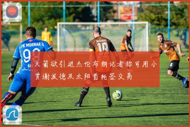 火箭欲引进杰伦布朗记者称可用小贾谢泼德及太阳首轮签交易